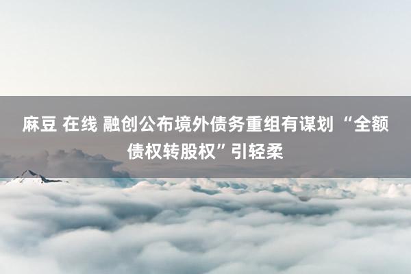 麻豆 在线 融创公布境外债务重组有谋划 “全额债权转股权”引轻柔