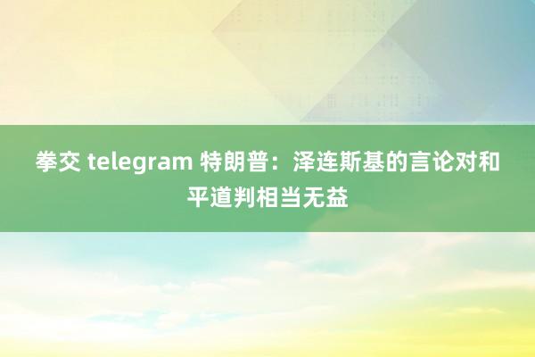 拳交 telegram 特朗普：泽连斯基的言论对和平道判相当无益