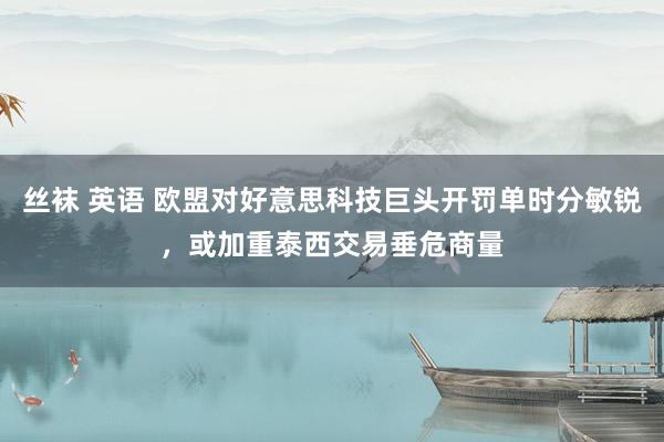 丝袜 英语 欧盟对好意思科技巨头开罚单时分敏锐，或加重泰西交易垂危商量