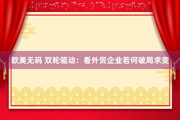 欧美无码 双轮驱动：看外贸企业若何破局求变
