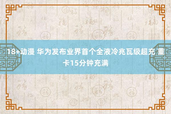 18+动漫 华为发布业界首个全液冷兆瓦级超充 重卡15分钟充满