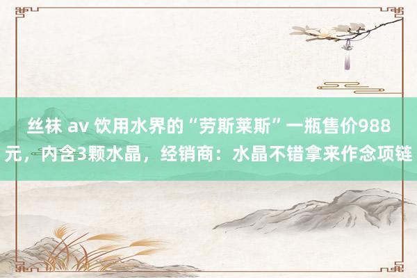 丝袜 av 饮用水界的“劳斯莱斯”一瓶售价988元，内含3颗水晶，经销商：水晶不错拿来作念项链
