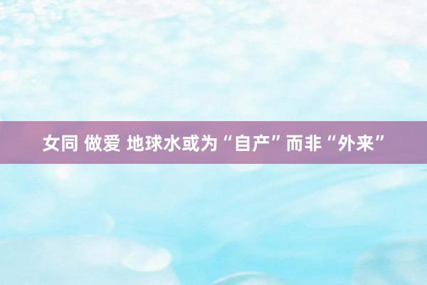 女同 做爱 地球水或为“自产”而非“外来”