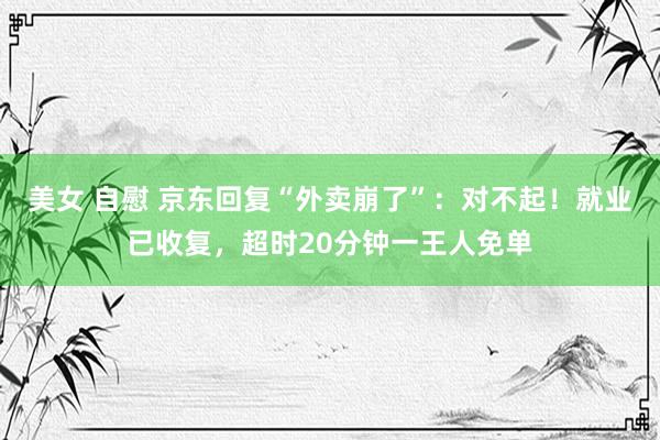 美女 自慰 京东回复“外卖崩了”：对不起！就业已收复，超时20分钟一王人免单