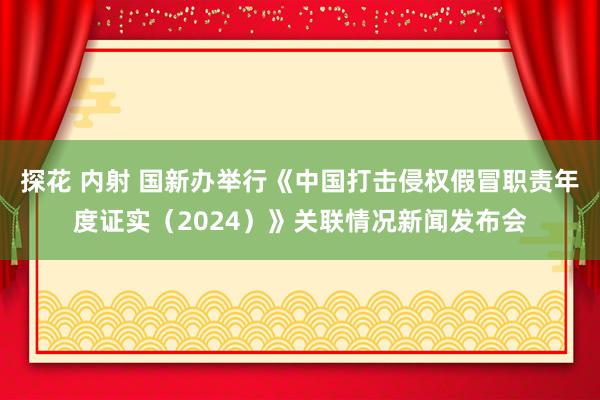 探花 内射 国新办举行《中国打击侵权假冒职责年度证实（2024）》关联情况新闻发布会