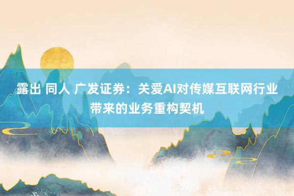 露出 同人 广发证券：关爱AI对传媒互联网行业带来的业务重构契机