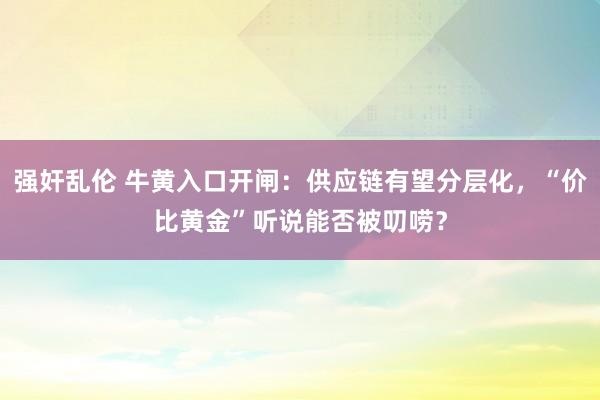 强奸乱伦 牛黄入口开闸：供应链有望分层化，“价比黄金”听说能否被叨唠？
