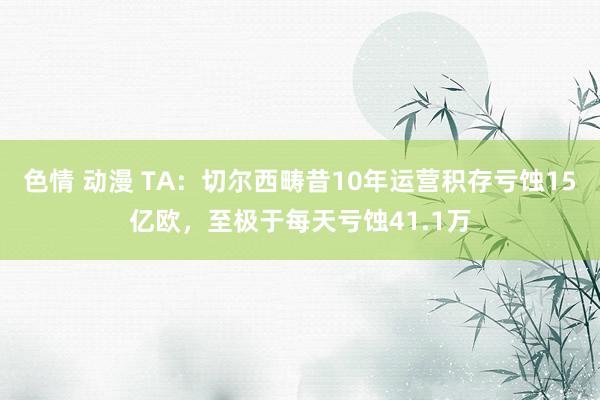 色情 动漫 TA：切尔西畴昔10年运营积存亏蚀15亿欧，至极于每天亏蚀41.1万
