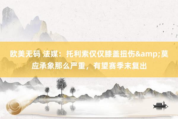 欧美无码 法媒：托利索仅仅膝盖扭伤&莫应承象那么严重，有望赛季末复出