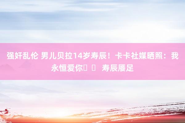 强奸乱伦 男儿贝拉14岁寿辰！卡卡社媒晒照：我永恒爱你❤️ 寿辰餍足