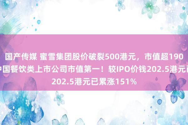 国产传媒 蜜雪集团股价破裂500港元，市值超1900亿，稳居中国餐饮类上市公司市值第一！较IPO价钱202.5港元已累涨151%