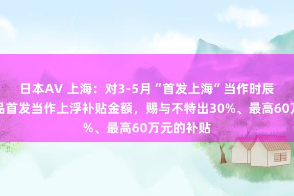 日本AV 上海：对3-5月“首发上海”当作时辰的展会新品首发当作上浮补贴金额，赐与不特出30%、最高60万元的补贴