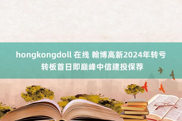 hongkongdoll 在线 翰博高新2024年转亏 转板首日即巅峰中信建投保荐