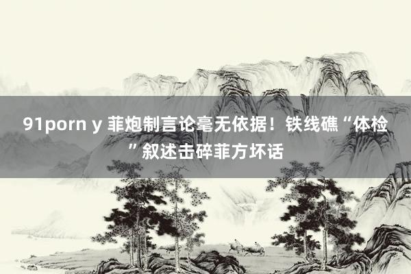 91porn y 菲炮制言论毫无依据！铁线礁“体检”叙述击碎菲方坏话