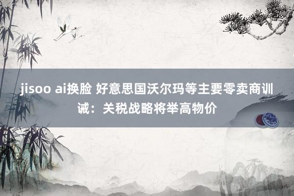 jisoo ai换脸 好意思国沃尔玛等主要零卖商训诫：关税战略将举高物价