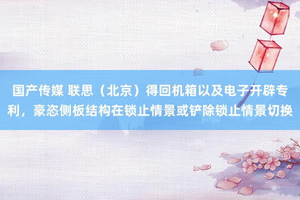 国产传媒 联思（北京）得回机箱以及电子开辟专利，豪恣侧板结构在锁止情景或铲除锁止情景切换