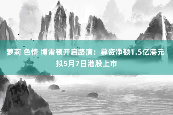 萝莉 色情 博雷顿开启路演：募资净额1.5亿港元 拟5月7日港股上市