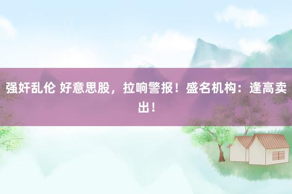 强奸乱伦 好意思股，拉响警报！盛名机构：逢高卖出！