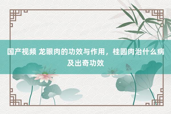 国产视频 龙眼肉的功效与作用，桂圆肉治什么病及出奇功效