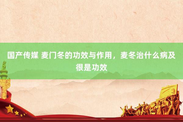国产传媒 麦门冬的功效与作用，麦冬治什么病及很是功效
