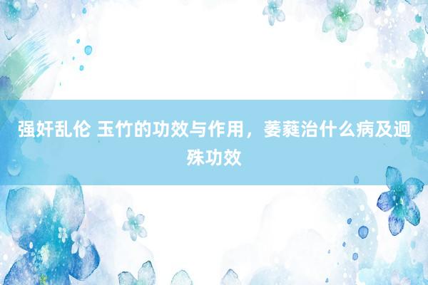 强奸乱伦 玉竹的功效与作用，萎蕤治什么病及迥殊功效
