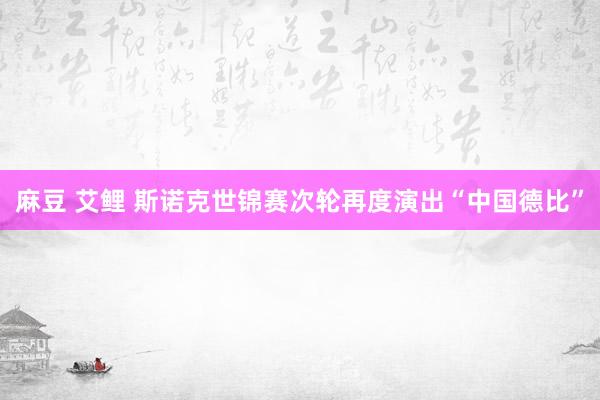 麻豆 艾鲤 斯诺克世锦赛次轮再度演出“中国德比”