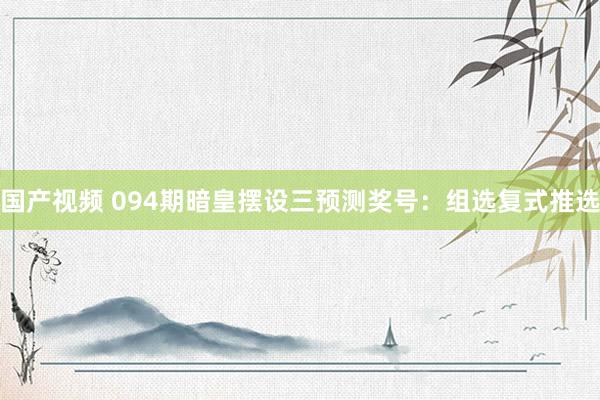 国产视频 094期暗皇摆设三预测奖号：组选复式推选